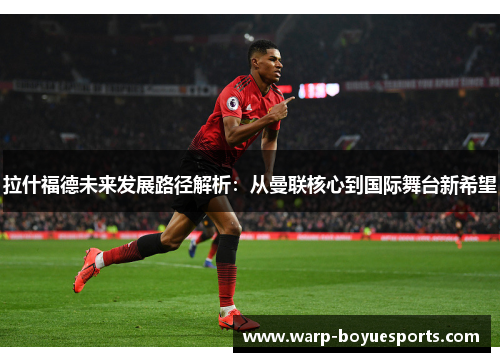 拉什福德未来发展路径解析：从曼联核心到国际舞台新希望