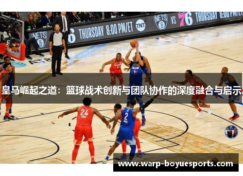 皇马崛起之道:篮球战术创新与团队协作的深度融合与启示 皇马崛起之道:篮球战术创新与团队协作的深度融合与启示