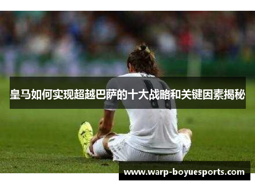 皇马如何实现超越巴萨的十大战略和关键因素揭秘 皇马如何实现超越巴萨的十大战略和关键因素揭秘