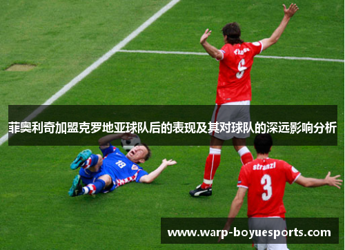 菲奥利奇加盟克罗地亚球队后的表现及其对球队的深远影响分析 菲奥利奇加盟克罗地亚球队后的表现及其对球队的深远影响分析