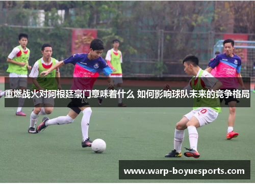 重燃战火对阿根廷豪门意味着什么 如何影响球队未来的竞争格局